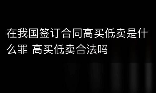 在我国签订合同高买低卖是什么罪 高买低卖合法吗