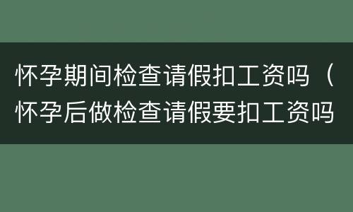 怀孕期间检查请假扣工资吗（怀孕后做检查请假要扣工资吗）