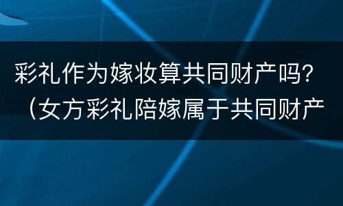 彩礼作为嫁妆算共同财产吗？（女方彩礼陪嫁属于共同财产吗）