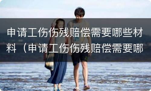 申请工伤伤残赔偿需要哪些材料(申请工伤伤残赔偿需要哪些材料和证件)