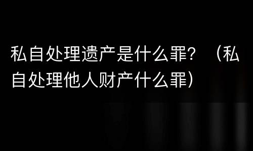 私自处理遗产是什么罪？（私自处理他人财产什么罪）