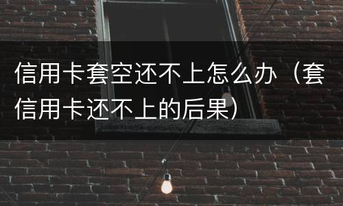 信用卡套空还不上怎么办（套信用卡还不上的后果）