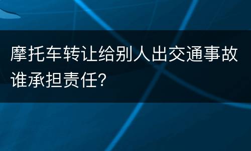 摩托车转让给别人出交通事故谁承担责任？