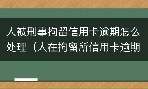人被刑事拘留信用卡逾期怎么处理（人在拘留所信用卡逾期怎么办）