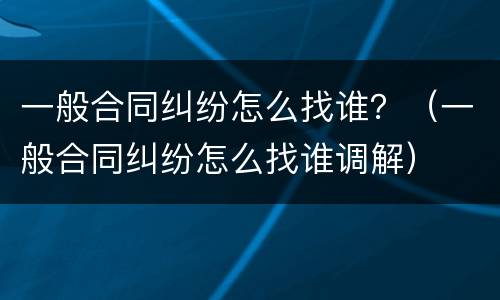 一般合同纠纷怎么找谁？（一般合同纠纷怎么找谁调解）