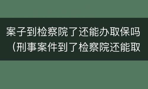 案子到检察院了还能办取保吗（刑事案件到了检察院还能取保吗）