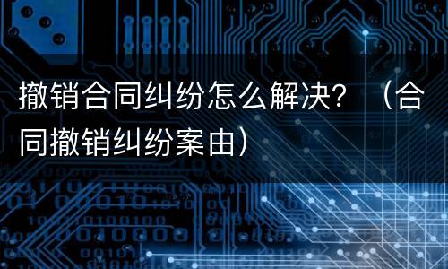撤销合同纠纷怎么解决？（合同撤销纠纷案由）