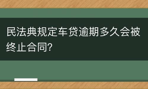 民法典规定车贷逾期多久会被终止合同？