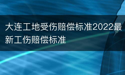 大连工地受伤赔偿标准2022最新工伤赔偿标准