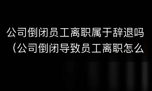 公司倒闭员工离职属于辞退吗（公司倒闭导致员工离职怎么赔偿）