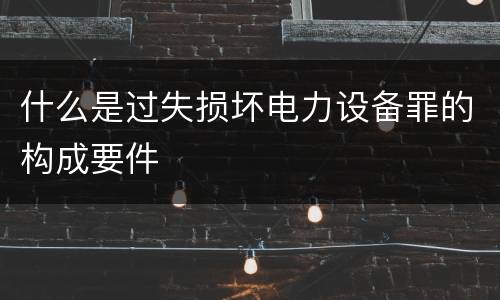 什么是过失损坏电力设备罪的构成要件