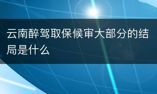 云南醉驾取保候审大部分的结局是什么