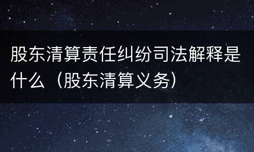 股东清算责任纠纷司法解释是什么（股东清算义务）