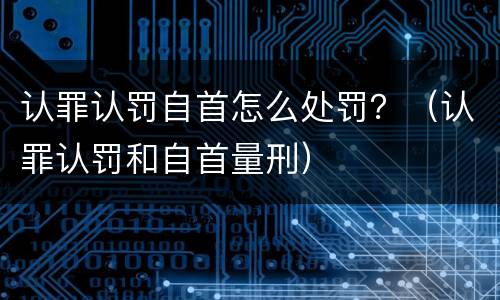 认罪认罚自首怎么处罚？（认罪认罚和自首量刑）