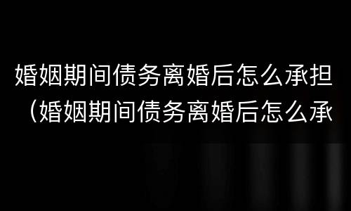 婚姻期间债务离婚后怎么承担（婚姻期间债务离婚后怎么承担法律责任）