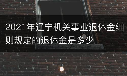 2021年辽宁机关事业退休金细则规定的退休金是多少