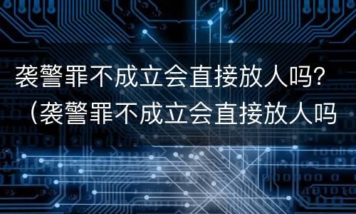 袭警罪不成立会直接放人吗？（袭警罪不成立会直接放人吗判几年）
