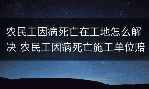 农民工因病死亡在工地怎么解决 农民工因病死亡施工单位赔偿标准