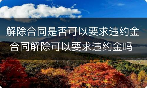 解除合同是否可以要求违约金 合同解除可以要求违约金吗