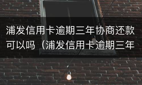 浦发信用卡逾期三年协商还款可以吗（浦发信用卡逾期三年协商还款可以吗知乎）
