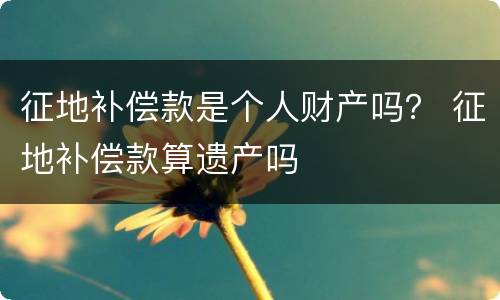 征地补偿款是个人财产吗？ 征地补偿款算遗产吗