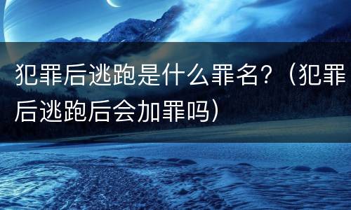 犯罪后逃跑是什么罪名?（犯罪后逃跑后会加罪吗）