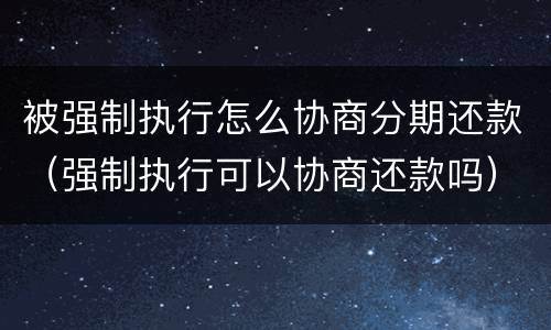 被强制执行怎么协商分期还款（强制执行可以协商还款吗）
