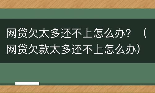 网贷欠太多还不上怎么办？（网贷欠款太多还不上怎么办）