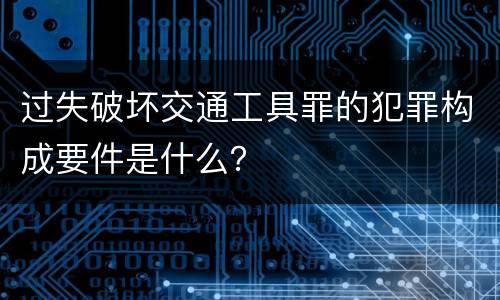 过失破坏交通工具罪的犯罪构成要件是什么？
