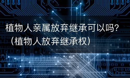 植物人亲属放弃继承可以吗？（植物人放弃继承权）