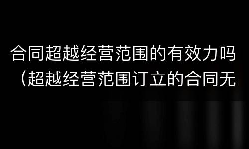 合同超越经营范围的有效力吗（超越经营范围订立的合同无效）