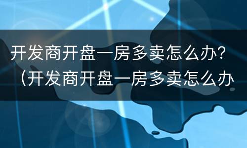 开发商开盘一房多卖怎么办？（开发商开盘一房多卖怎么办）