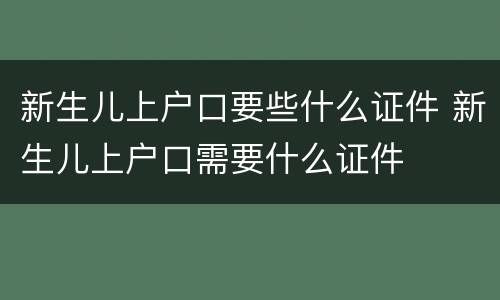 新生儿上户口要些什么证件 新生儿上户口需要什么证件