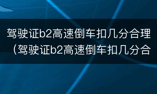 驾驶证b2高速倒车扣几分合理（驾驶证b2高速倒车扣几分合理嘛）