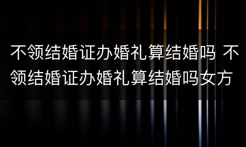 不领结婚证办婚礼算结婚吗 不领结婚证办婚礼算结婚吗女方