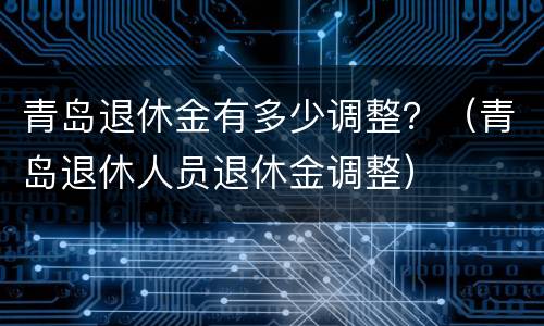 青岛退休金有多少调整？（青岛退休人员退休金调整）