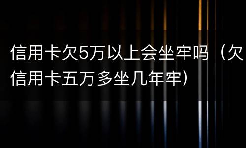 信用卡欠5万以上会坐牢吗（欠信用卡五万多坐几年牢）