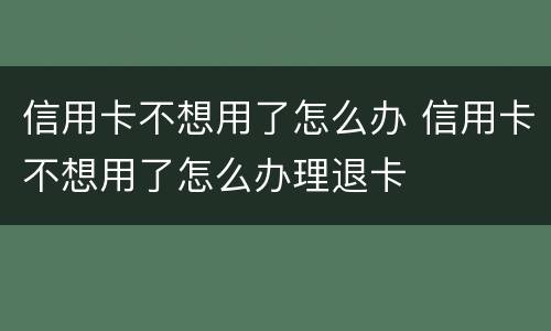 信用卡不想用了怎么办 信用卡不想用了怎么办理退卡
