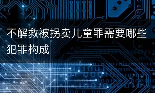 不解救被拐卖儿童罪需要哪些犯罪构成