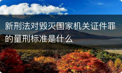 新刑法对毁灭国家机关证件罪的量刑标准是什么