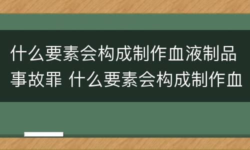 什么要素会构成制作血液制品事故罪 什么要素会构成制作血液制品事故罪行