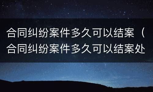 合同纠纷案件多久可以结案（合同纠纷案件多久可以结案处理）