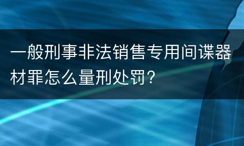 一般刑事非法销售专用间谍器材罪怎么量刑处罚?