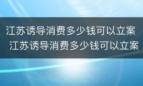 江苏诱导消费多少钱可以立案 江苏诱导消费多少钱可以立案追诉