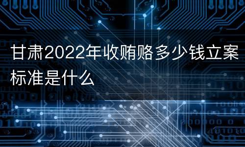 甘肃2022年收贿赂多少钱立案标准是什么