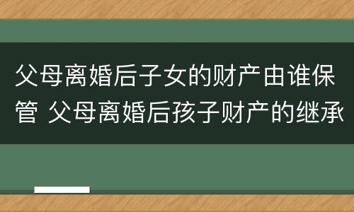 父母离婚后子女的财产由谁保管 父母离婚后孩子财产的继承权
