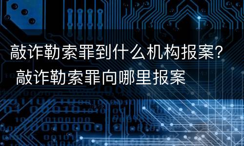 敲诈勒索罪到什么机构报案？ 敲诈勒索罪向哪里报案