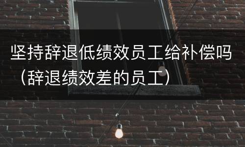 坚持辞退低绩效员工给补偿吗（辞退绩效差的员工）