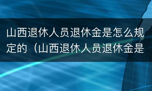 山西退休人员退休金是怎么规定的（山西退休人员退休金是怎么规定的呢）