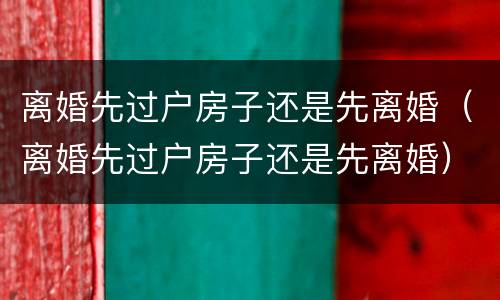 离婚先过户房子还是先离婚（离婚先过户房子还是先离婚）